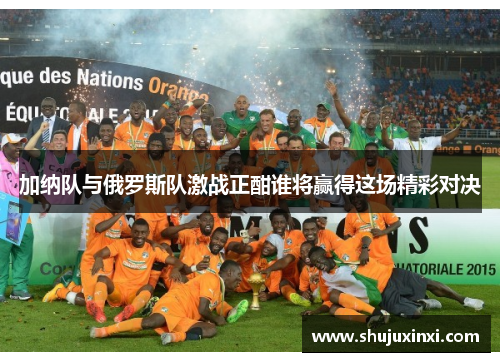 加纳队与俄罗斯队激战正酣谁将赢得这场精彩对决