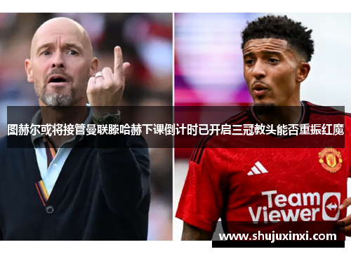 图赫尔或将接管曼联滕哈赫下课倒计时已开启三冠教头能否重振红魔