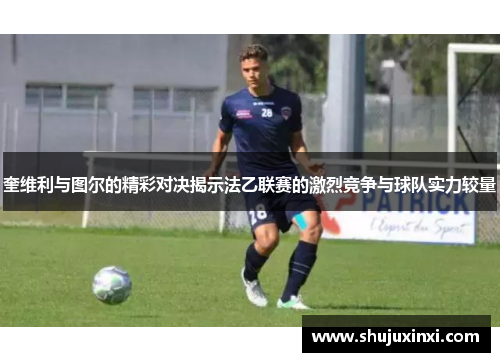 奎维利与图尔的精彩对决揭示法乙联赛的激烈竞争与球队实力较量