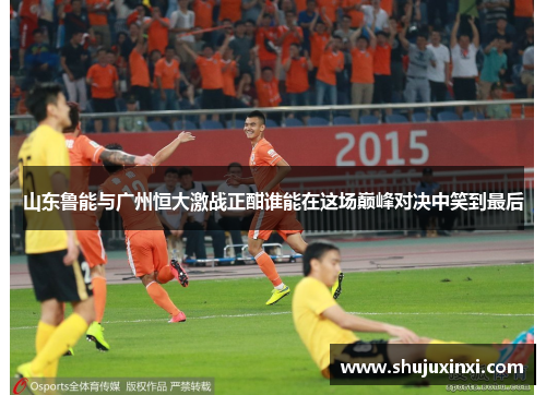 山东鲁能与广州恒大激战正酣谁能在这场巅峰对决中笑到最后