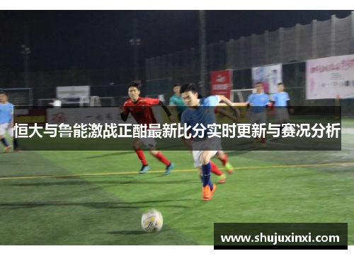 恒大与鲁能激战正酣最新比分实时更新与赛况分析