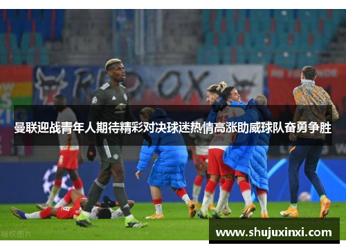 曼联迎战青年人期待精彩对决球迷热情高涨助威球队奋勇争胜